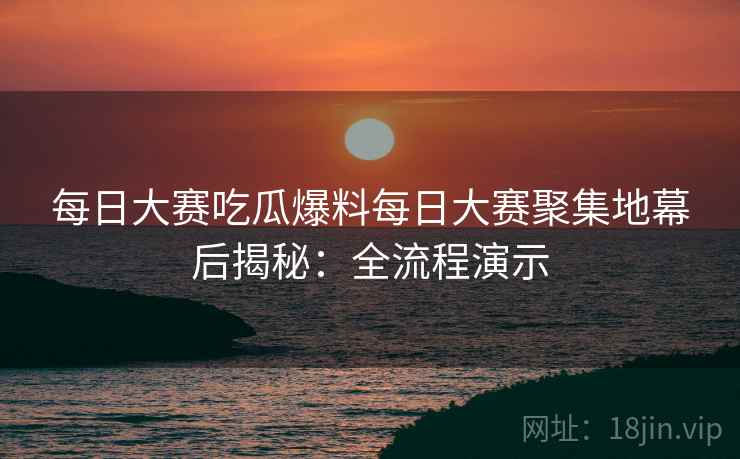 每日大赛吃瓜爆料每日大赛聚集地幕后揭秘：全流程演示