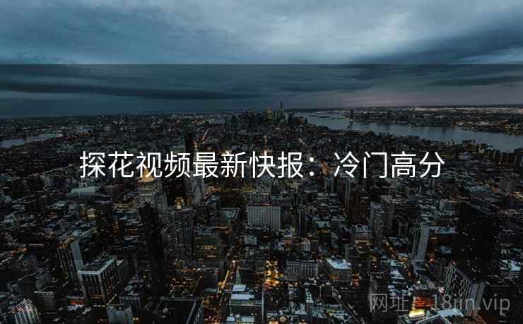 探花视频最新快报：冷门高分
