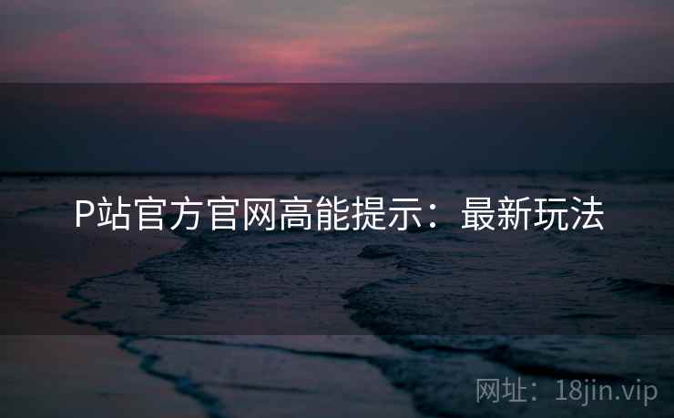 P站官方官网高能提示：最新玩法