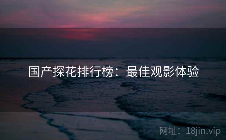 国产探花排行榜：最佳观影体验