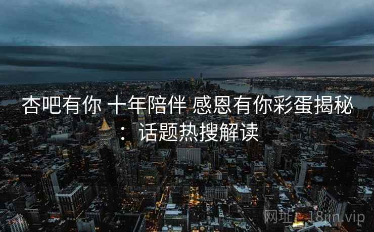 杏吧有你 十年陪伴 感恩有你彩蛋揭秘：话题热搜解读