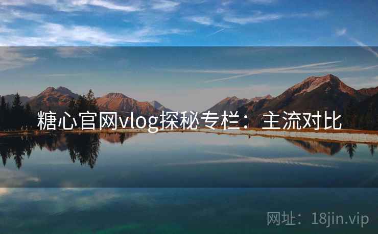 糖心官网vlog探秘专栏：主流对比